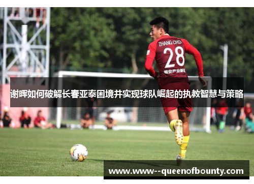 谢晖如何破解长春亚泰困境并实现球队崛起的执教智慧与策略 谢晖如何破解长春亚泰困境并实现球队崛起的执教智慧与策略