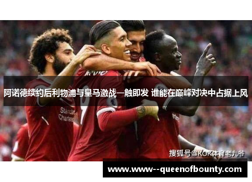 阿诺德续约后利物浦与皇马激战一触即发 谁能在巅峰对决中占据上风