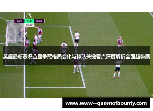 英超最新赛况凸显争冠格局变化与球队关键看点深度解析全面趋势展