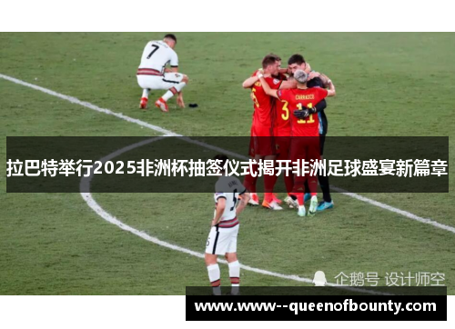 拉巴特举行2025非洲杯抽签仪式揭开非洲足球盛宴新篇章